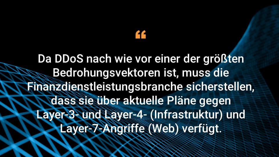 Da DDoS nach wie vor einer der größten Bedrohungsvektoren ist, muss die Finanzdienstleistungsbranche sicherstellen, dass sie über aktuelle Pläne gegen Layer-3- und Layer-4- (Infrastruktur) und Layer-7-Angriffe (Web) verfügt.