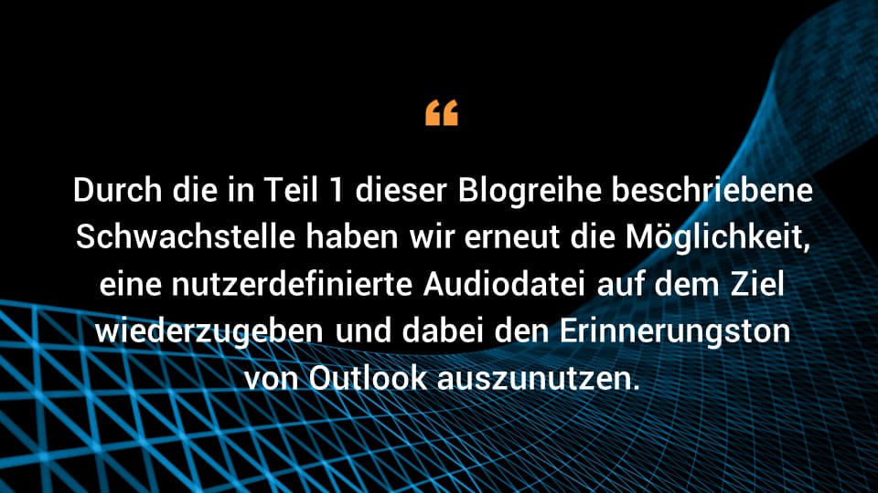 Durch die in Teil 1 dieser Blogreihe beschriebene Schwachstelle haben wir erneut die Möglichkeit, eine nutzerdefinierte Audiodatei auf dem Ziel wiederzugeben und dabei den Erinnerungston von Outlook auszunutzen.