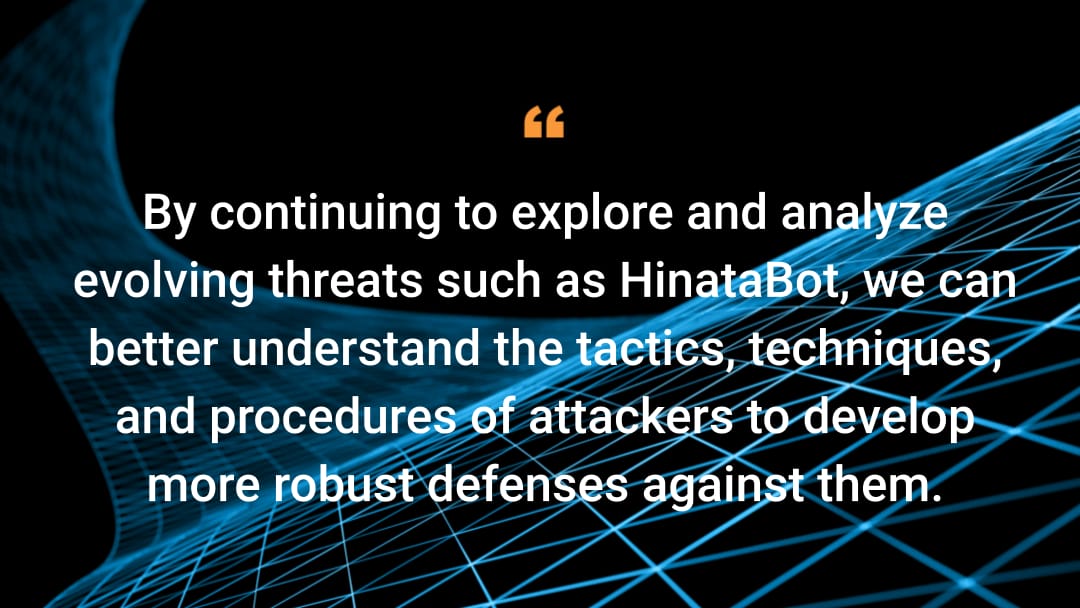 By continuing to explore and analyze evolving threats such as HinataBot, we can better understand the tactics, techniques, and procedures of attackers to develop more robust defenses against them.