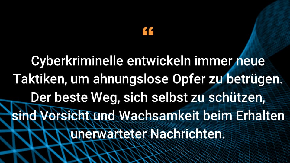 Cyberkriminelle entwickeln immer neue Taktiken, um ahnungslose Opfer zu betrügen.  Der beste Weg, sich selbst zu schützen, sind Vorsicht und Wachsamkeit beim Erhalten unerwarteter Nachrichten.