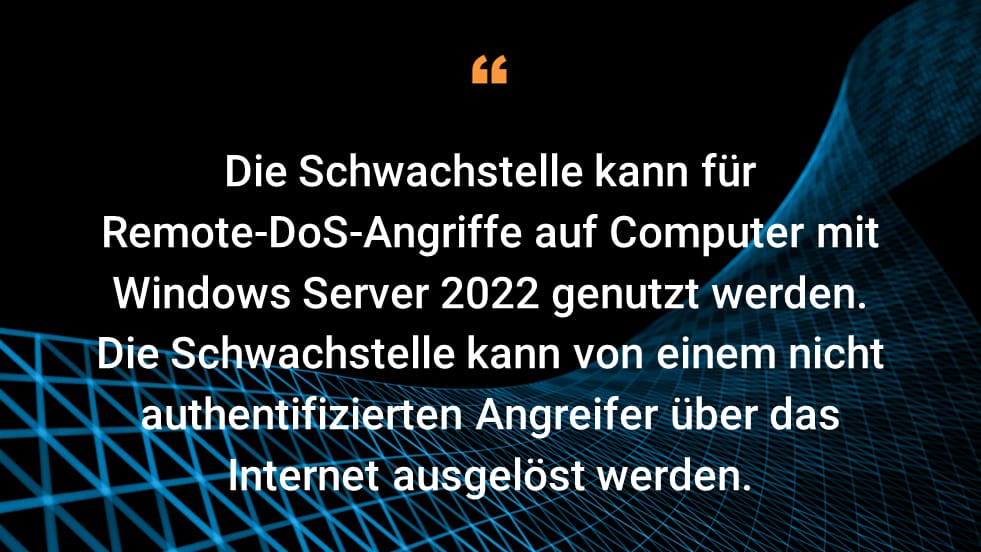 Die Schwachstelle kann für Remote-DoS-Angriffe auf Computer mit Windows Server 2022 genutzt werden. Die Schwachstelle kann von einem nicht authentifizierten Angreifer über das Internet ausgelöst werden.