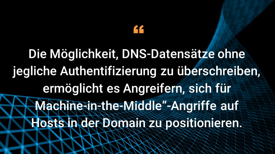 Die Möglichkeit, DNS-Datensätze ohne jegliche Authentifizierung zu überschreiben, ermöglicht es Angreifern, eine Machine-in-the-Middle-Position auf Hosts in der Domain einzunehmen.