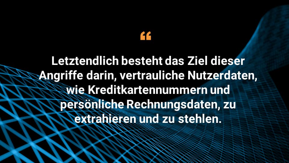 Letztendlich besteht das Ziel dieser Angriffe darin, vertrauliche Nutzerdaten, wie Kreditkartennummern und persönliche Rechnungsdaten, zu extrahieren und zu stehlen. 