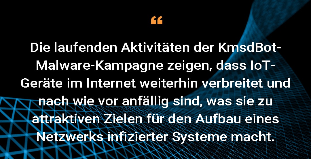 Die laufenden Aktivitäten der KmsdBot-Malware-Kampagne zeigen, dass IoT-Geräte im Internet weiter vorherrschen und nach wie vor anfällig sind, was sie zu attraktiven Zielen für den Aufbau eines Netzwerks infizierter Systeme macht.