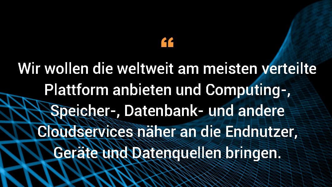 Wir wollen die weltweit am meisten verteilte Plattform anbieten und Computing-, Speicher-, Datenbank- und andere Cloudservices näher an die Endnutzer, Geräte und Datenquellen bringen.