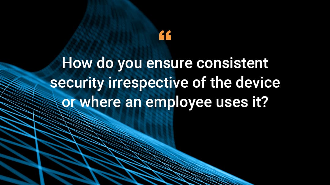 'How do you ensure consistent security irrespective of the device or where an employee uses it?'