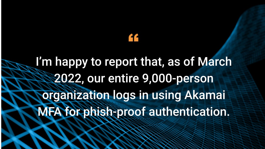 I’m happy to report that, as of March 2022, our entire 9,000-person organization logs in using Akamai MFA for phish-proof authentication.