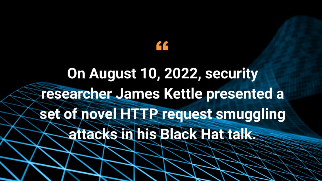 On August 10, 2022, security researcher James Kettle presented a set of novel HTTP request smuggling attacks in his Black Hat talk.