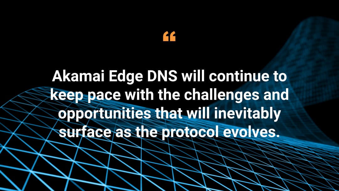 Akamai Edge DNS will continue to keep pace with the challenges and opportunities that will inevitably surface as the protocol evolves. 