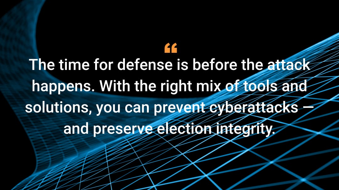 The time for defense is before the attack happens. With the right mix of tools and solutions, you can prevent cyberattacks — and preserve election integrity. 