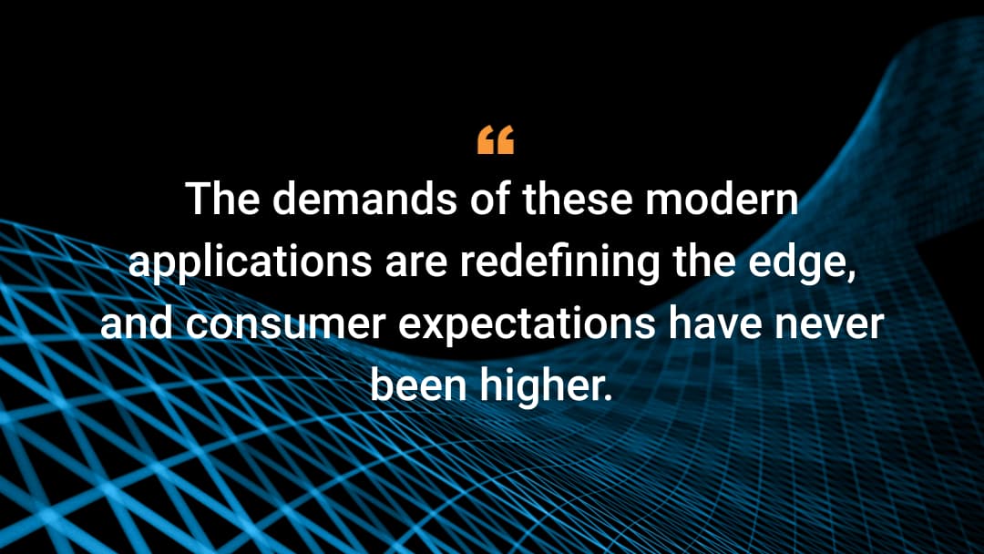 The demands of these modern applications are redefining the edge, and consumer expectations have never been higher.