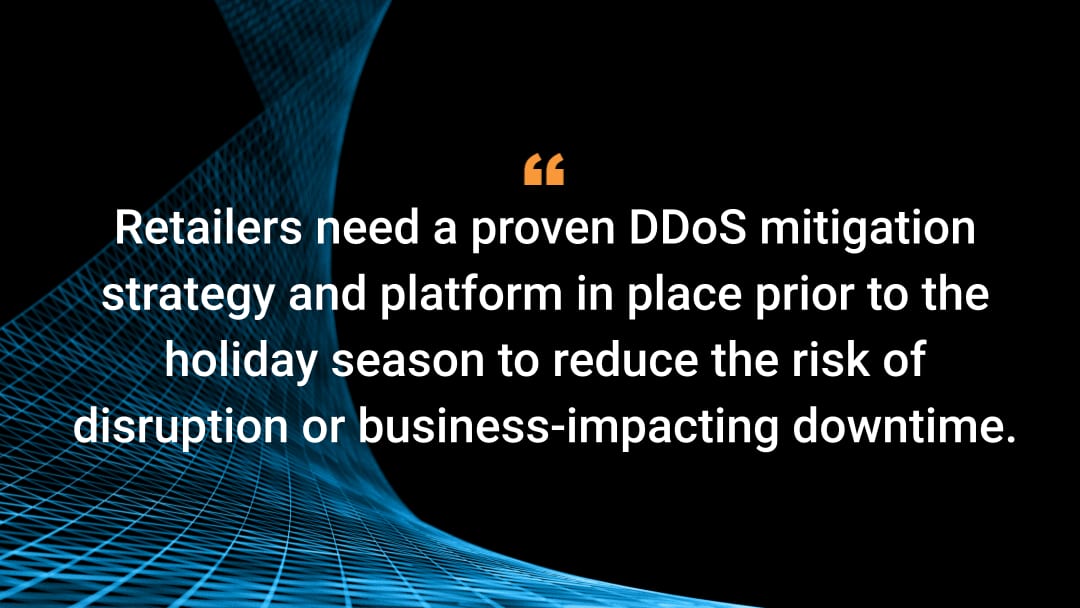 Retailers need a proven DDoS mitigation strategy and platform in place prior to the holiday season to reduce the risk of disruption or business-impacting downtime. 