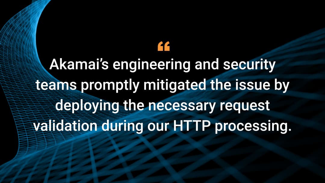 Akamai's engineering and security teams promptly mitigated the issue by deploying the necessary request validation during our HTTP processing.