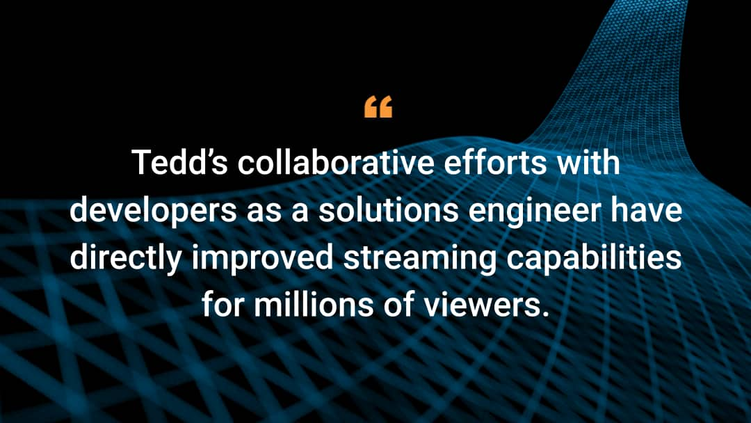 Tedd's collaborative efforts with developers as a solutions engineer have directly improved streaming capabilities for millions of viewers.