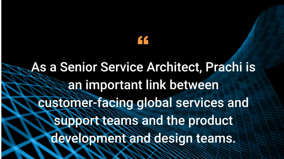 As a Senior Service Architect, Prachi is an important link between the customer-facing global services and support teams and the product development and design teams.