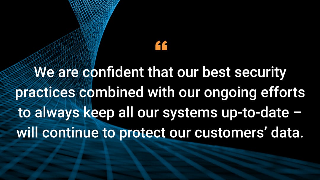 We are confident that our best security practices combined with our ongoing efforts to always keep all our systems up-to-date – will continue to protect our customers’ data.