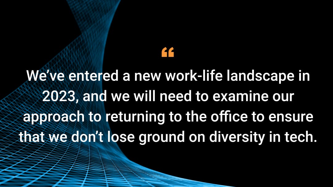 We’ve entered a new work-life landscape in 2023, and we will need to examine our approach to returning to the office to ensure that we don’t lose ground on diversity in tech.