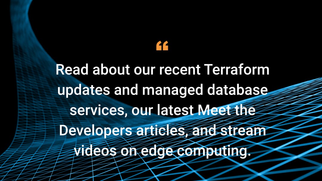 Read about our recent Terraform updates and managed database services, our latest Meet the Developer articles, and stream videos on edge computing. 