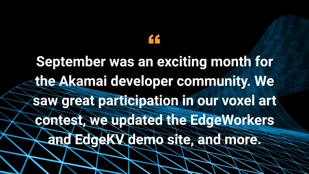 September was an exciting month for the Akamai developer community. We saw great participation in our voxel art contest, we updated the EdgeWorkers and EdgeKV demo site, and more.