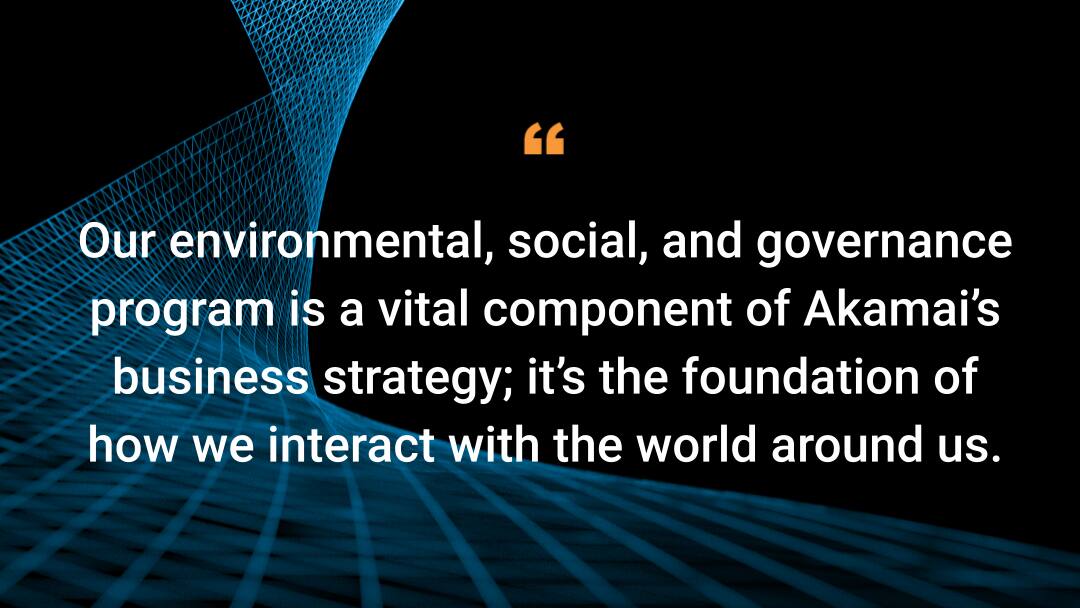 Our environmental, social, and governance  program is a vital component of Akamai’s business strategy; it’s the foundation of how we interact with the world around us.