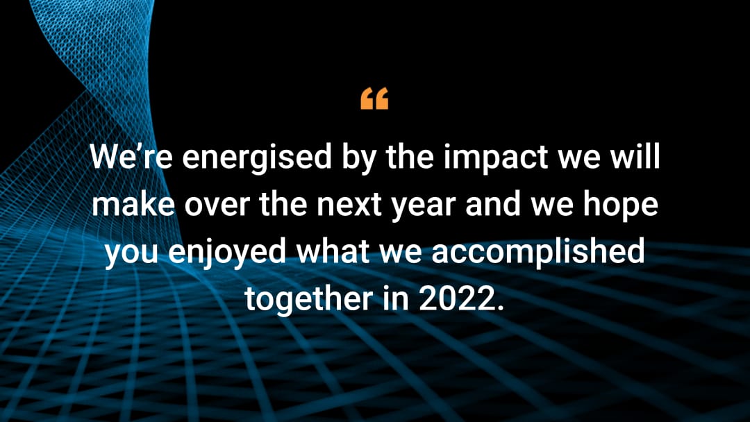 We're energised by the impact we will make over the next year and we hope you enjoyed what we accomplished together in 2022. 