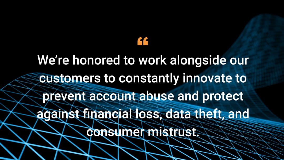 We’re honored to work alongside our customers to constantly innovate to prevent account abuse and protect against financial loss, data theft, and consumer mistrust.