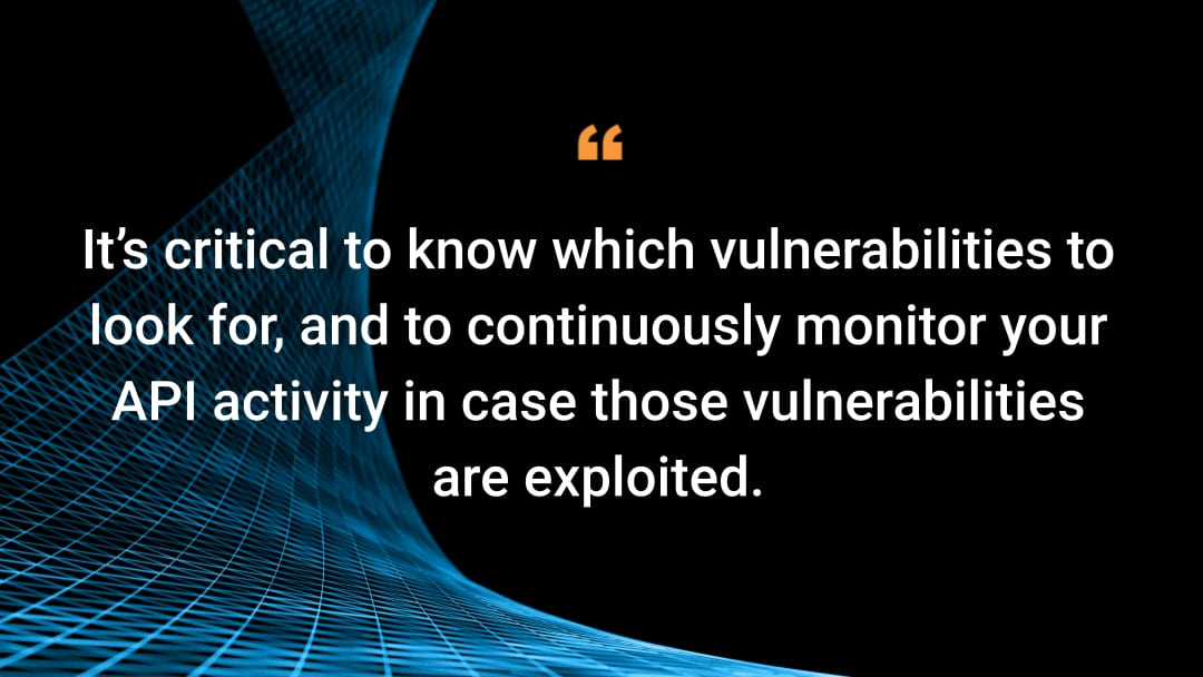  it’s critical to know which vulnerabilities to look for, and to continuously monitor your API activity in case those vulnerabilities are exploited.