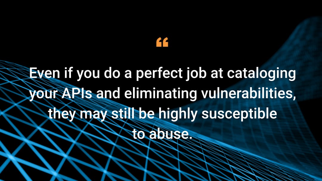 Even if you do a perfect job at cataloging your APIs and eliminating vulnerabilities, they may still be highly susceptible to abuse.