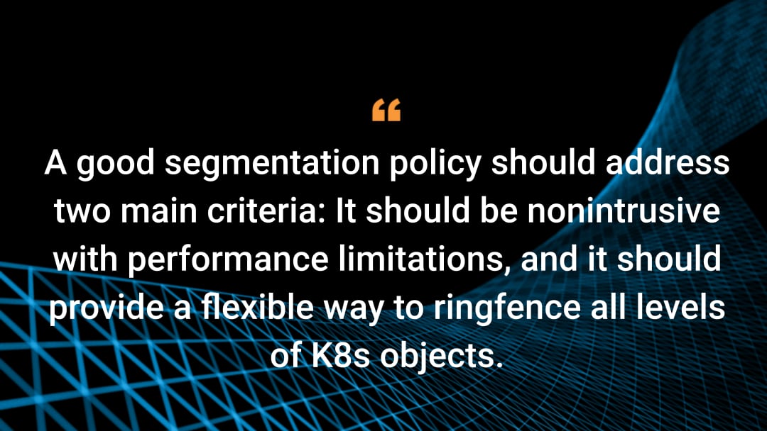 A good segmentation policy should address two main criteria: It should be nonintrusive with performance limitations, and it should provide a flexible way to ringfence all levels of K8s objects. 