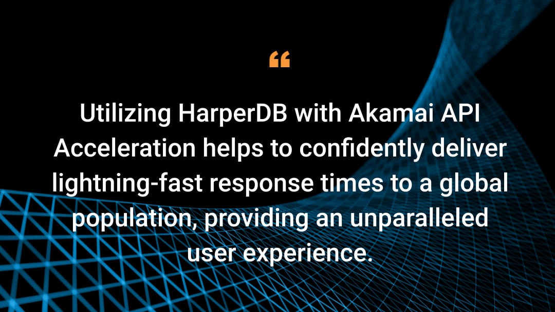 Utilizing HarperDB with Akamai API Acceleration helps to confidently deliver lightning-fast response times to a global population, providing an unparalleled user experience.