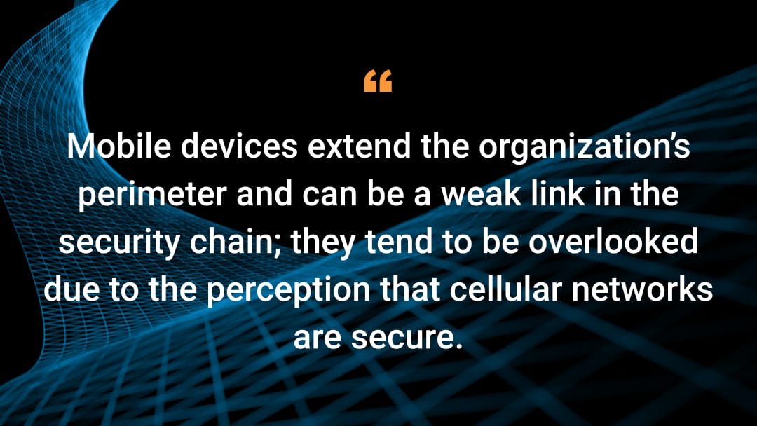 Mobile devices extend the organization’s perimeter and can be a weak link in the security chain; they tend to be overlooked due to the perception that cellular networks are secure.