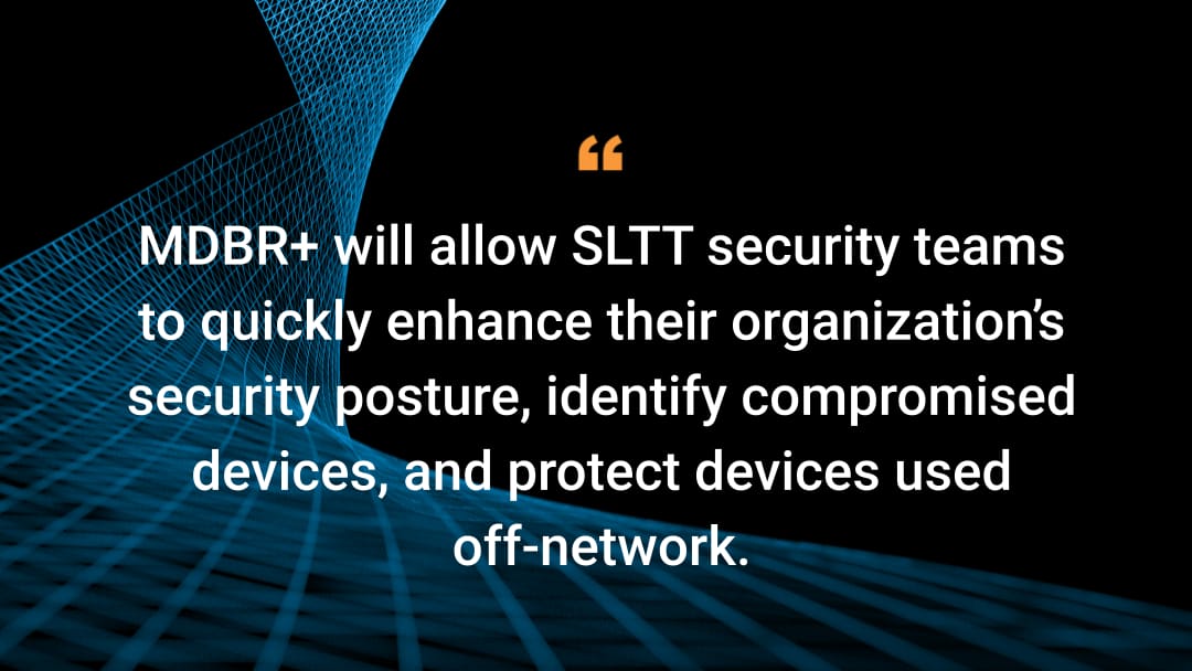 MDBR+ will allow SLTT security teams to quickly enhance their organization’s security posture, identify compromised devices, and protect devices used off-network.