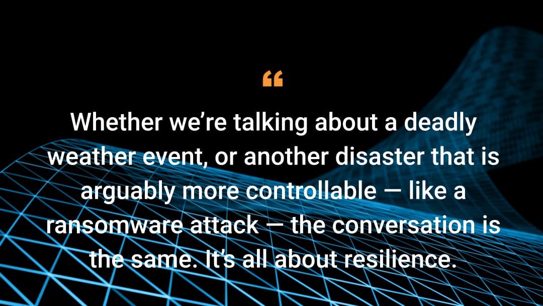 Whether we’re talking about a deadly weather event, or another disaster that is arguably more controllable —– like a ransomware attack —– the conversation is the same. It’s all about resilience.