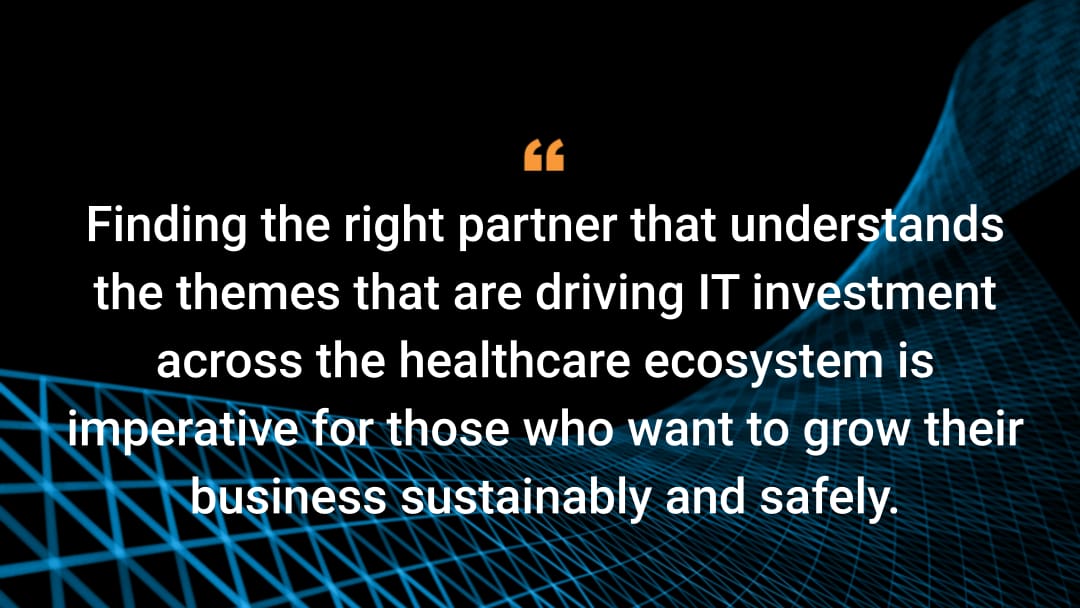 Finding the right partner that understands the themes that are driving IT investment across the healthcare ecosystem is imperative for those who want to grow their business sustainably and safely.