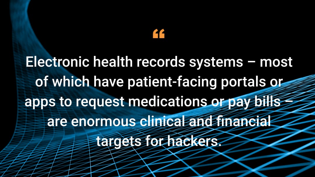 Electronic health records systems – most of which have patient-facing portals or apps to request medications or pay bills – are enormous clinical and financial targets for hackers.