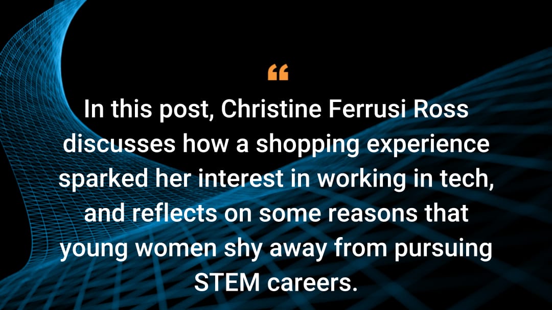 In this post, Christine Ferrusi Rossdiscusses how a shopping experience sparked her interest in working in tech, and reflects on some reasons that young women shy away from pursuing STEM careers.