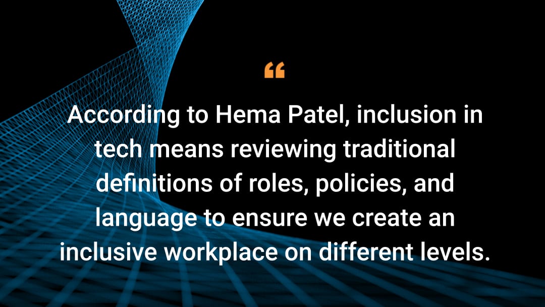 According to Hema Patel, inclusion in tech means reviewing traditional definitions of roles, policies, and language to ensure we create an inclusive workplace on different levels. 