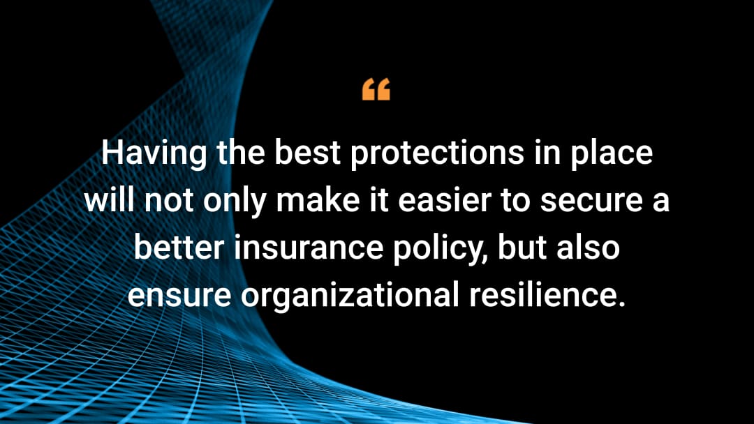 Having the best protections in place will not only make it easier to secure a better insurance policy, but also ensure organizational resilience.