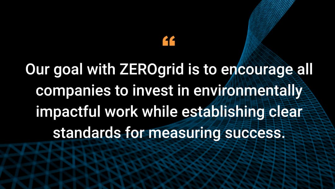 Our goal with ZEROgrid is to encourage all companies to invest in environmentally impactful work while establishing clear standards for measuring success.