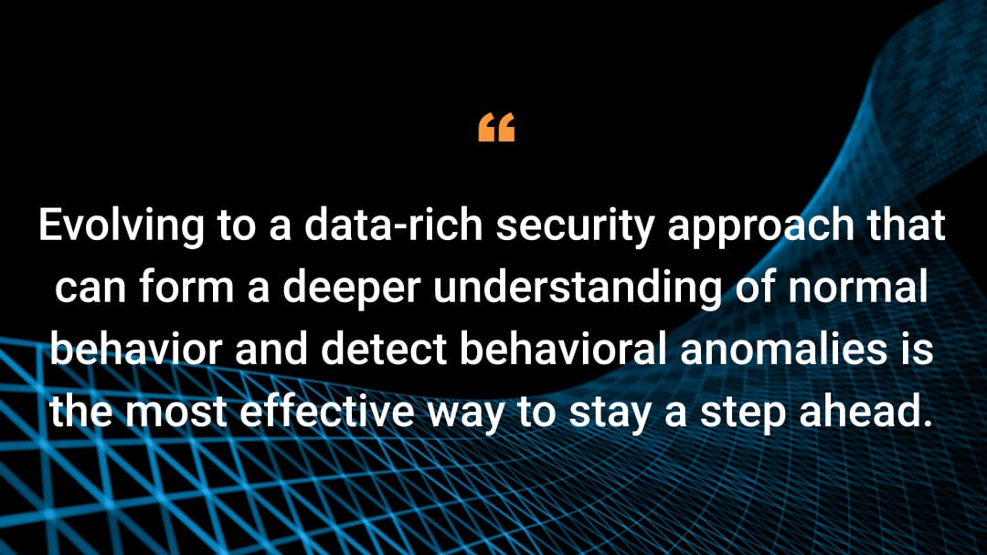 Evolving to a data-rich security approach that can form a deeper understanding of normal behavior and detect behavioral anomalies is the most effective way to stay a step ahead.