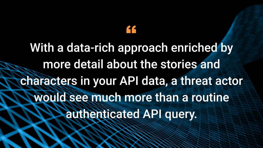 With a data-rich approach enriched by more detail about the stories and characters in your API data, a threat actor would see much more than a routine authenticated API query. 