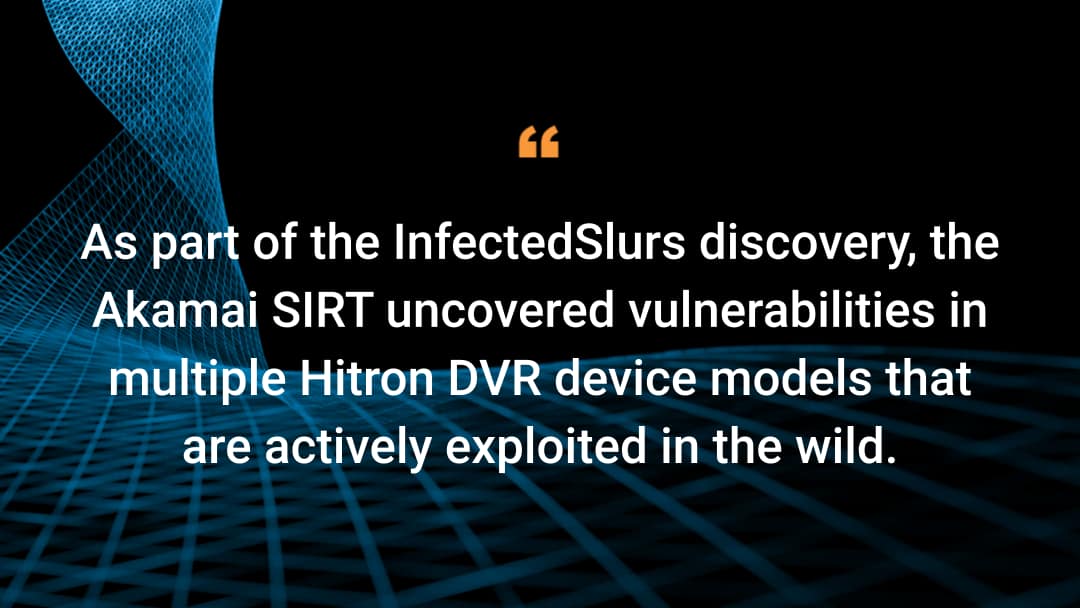 As part of the InfectedSlurs discovery, the Akamai SIRT uncovered vulnerabilities in multiple Hitron DVR device models that are actively exploited in the wild.