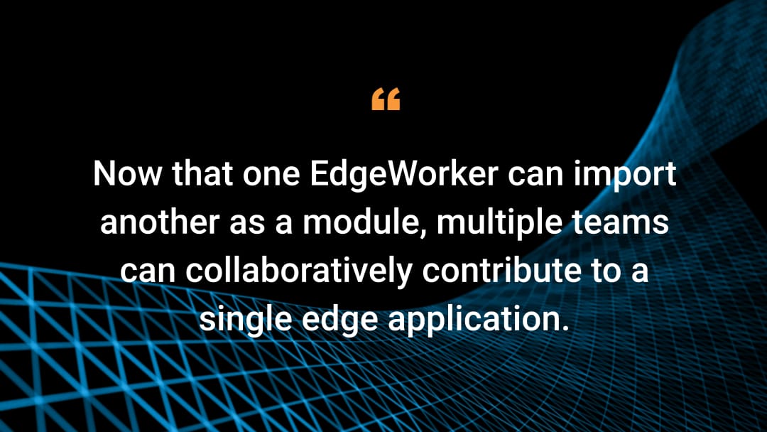 Now that one EdgeWorker can import another as a module, multiple teams can collaboratively contribute to a single edge application.