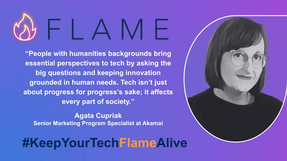  “People with humanities backgrounds bring essential perspectives to tech by asking the big questions and keeping innovation grounded in human needs. Tech isn’t just about progress for progress’s sake; it affects every part of society.” Agata Cupriak, Senior Marketing Program Specialist at Akamai