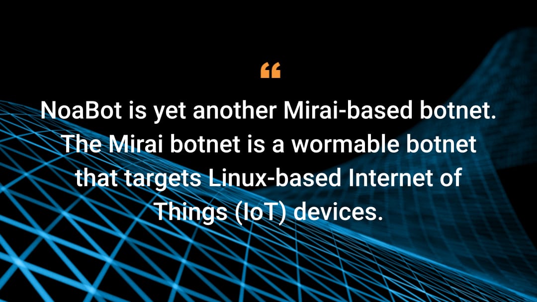 NoaBot is yet another Mirai-based botnet. The Mirai botnet is a wormable botnet that targets Linux-based Internet of Things (IoT) devices.