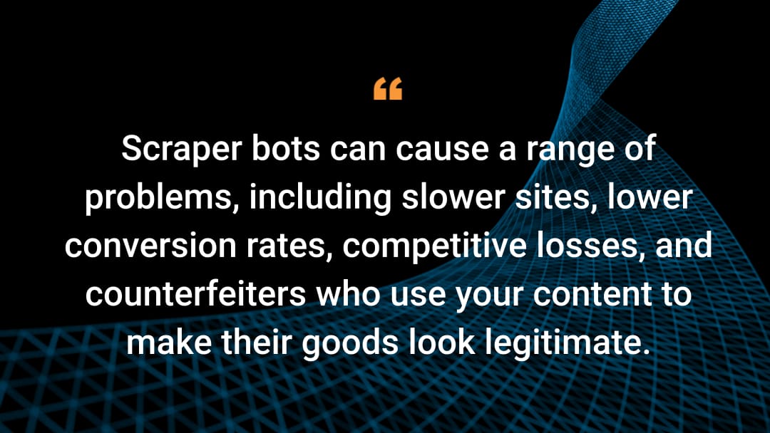 Scraper bots can cause a range of problems, including slower sites, lower conversion rates, competitive losses, and counterfeiters who use your content to make their goods look legitimate.