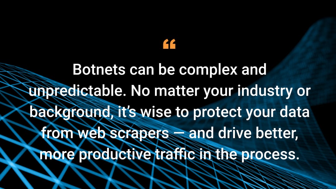 Botnets can be complex and unpredictable. No matter your industry or background, it’s wise to protect your data from web scrapers — and drive better, more productive traffic in the process.