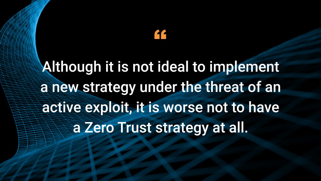 Although it is not ideal to implement a new strategy under the threat of an active exploit, it is worse not to have a Zero Trust strategy at all.