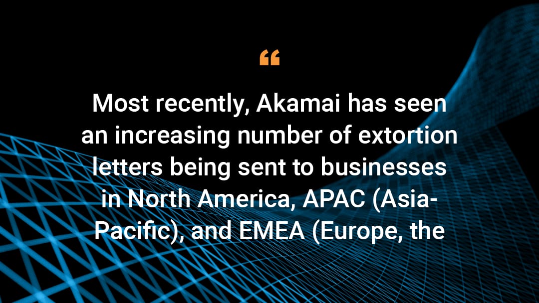 Most recently, Akamai has seen an increasing number of extortion letters being sent to businesses in North America, APAC (Asia-Pacific), and EMEA (Europe, the Middle East, and Africa).