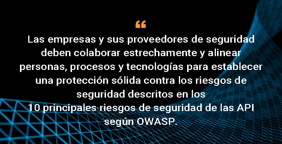 Las organizaciones y sus proveedores de seguridad deben colaborar estrechamente y alinear personas, procesos y tecnologías para establecer una sólida protección contra los riesgos de seguridad descritos en los 10 principales riesgos de seguridad de las API según OWASP. 